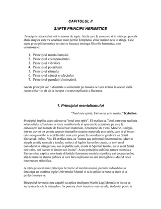 CAPITOLUL II
SAPTE PRINCIPII HERMETICE
Principiile adevarului sint in numar de sapte. Acela care le cunoaste si le intelege, poseda
cheia magica care va deschide toate portile Templului, chiar inainte de a le atinge. Cele
sapte principii hermetice pe care se bazeaza intreaga filozofie hermetica, sint
urmatoarele:
1. Principiul mentalismului
2. Principiul corespondentei
3. Principiul vibratiei
4. Principiul polaritatii
5. Principiul ritmului
6. Principiul cauzei si efectului
7. Principiul genului (distinctiei).
Aceste principii vor fi discutate si comentate pe masura ce vom avansa in aceste lectii.
Acum chiar voi da de la inceput o scurta explicatie a fiecaruia.
1. Principiul mentalismului
"Totul este spirit; Universul este mental." Kybalion.
Principiul implica acest adevar ca "totul este spirit". El explica ca Totul, care este realitate
substantiala, aflindu-se in toate manifestarile si aparentele exterioare pe care le
cunoastem sub numele de Universuri materiale, Fenomene ale vietii, Materie, Energie,
intr-un cuvint tot ce este aparent simturilor noastre materiale este spirit, care in el insusi
este incognoscibil si nedefinitibl, insa care poate fi considerat si gindit ca un Spirit
Universal. Infinit, Viu. El explica inca, ca "lumea sau universul fenomenal nu-i decit o
simpla creatie mentala a totului, subiect al legilor lucrurilor create, ca universul
considerat in intregul sau, sau in partile sale, exista in Spiritul Totului, ca in acest Spirit
noi traim, noi lucram si sintem noi insine". Acest principiu stabilind natura mentala a
Universului, explica usor toate diferitele fenomene mentale si psihice car eocupa un loc
atit de mare in atentia publica si care fara explicatie nu sint inteligibile si desfid orice
interpretare stiintifica.
A intelege acest mare principiu hermetic al mentalismului, permite individului sa
inteleaga cu usurinta legile Universului Mental si sa le aplice la buna sa stare si la
perfectionarea sa.
Discipolul hermetic este capabil sa aplice inteligent Marile Legi Mentale in loc sa se
serveasca de ele la intimplare. In posesia cheii maestriei universale, studentul poate sa
 
