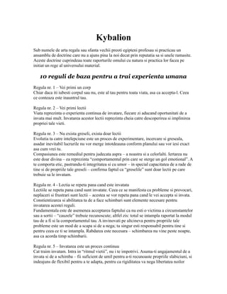 Kybalion
Sub numele de arta regala sau sfanta vechii preoti egipteni profesau si practicau un
ansamblu de doctrine care nu a ajuns pina la noi decat prin reputatia sa si unele ramasite.
Aceste doctrine cuprindeau toate raporturile omului cu natura si practica lor facea pe
initiat un rege al universului material.
10 reguli de baza pentru a trai experienta umana
Regula nr. 1 – Vei primi un corp
Chiar daca iti iubesti corpul sau nu, este al tau pentru toata viata, asa ca accepta-l. Ceea
ce conteaza este inauntrul tau.
Regula nr. 2 – Vei primi lectii
Viata reprezinta o experienta continua de invatare, fiecare zi aducand oportunitati de a
invata mai mult. Invatarea acestor lectii reprezinta cheia catre descoperirea si implinirea
propriei tale vieti.
Regula nr. 3 – Nu exista greseli, exista doar lectii
Evolutia ta catre intelepciune este un proces de experimentare, incercare si greseala,
asadar inevitabil lucrurile nu vor merge intotdeauna conform planului sau vor iesi exact
asa cum vrei tu.
Compasiunea este remediul pentru judecata aspra – a noastra si a celorlalti. Iertarea nu
este doar divina – ea reprezinta “comportamentul prin care se sterge un gol emotional”. A
te comporta etic, pastrandu-ti integritatea si cu umor – in special capacitatea de a rade de
tine si de propriile tale greseli – confirma faptul ca “greselile” sunt doar lectii pe care
trebuie sa le invatam.
Regula nr. 4 - Lectia se repeta pana cand este invatata
Lectiile se repeta pana cand sunt invatate. Ceea ce se manifesta ca probleme si provocari,
neplaceri si frustrari sunt lectii – acestea se vor repeta pana cand le vei accepta si invata.
Constientizarea si abilitatea ta de a face schimbari sunt elemente necesare pentru
invatarea acestei reguli.
Fundamentala este de asemenea acceptarea faptului ca nu esti o victima a circumstantelor
sau a sortii – “cauzele” trebuie recunoscute; altfel zis: totul se intampla raportat la modul
tau de a fi si la comportamentul tau. A invinovati pe altcineva pentru propriile tale
probleme este un mod de a scapa si de a nega; tu singur esti responsabil pentru tine si
pentru ceea ce ti se intampla. Rabdarea este necesara – schimbarea nu vine peste noapte,
asa ca acorda timp schimbarii.
Regula nr. 5 – Invatarea este un proces continuu
Cat traim invatam. Intra in “ritmul vietii”, nu i te impotrivi. Asuma-ti angajamentul de a
invata si de a schimba – fii suficient de umil pentru a-ti recunoaste propriile slabiciuni, si
indeajuns de flexibil pentru a te adapta, pentru ca rigiditatea va nega libertatea noilor
 