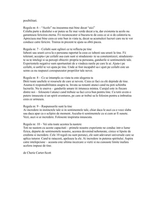 posibilitati.
Regula nr. 6 – “Acolo” nu inseamna mai bine decat “aici”
Celalta parte a dealului s-ar putea sa fie mai verde decat a ta, dar existenta ta acolo nu
garanteaza fericirea eterna. Fii recunoscator si bucura-te de ceea ce ai si de calatoria ta.
Apreciaza mai bine ceea ce este bun in viata ta, decat sa acumulezi lucruri care nu te vor
conduce catre fericire. Trairea in prezent te ajuta sa obtii pacea.
Regula nr. 7 – Ceilalti sunt oglinzi ce te reflecta pe tine
Iubesti sau urasti ceva la o persoana raportat la ceea ce iubesti sau urasti la tine. Fii
tolerant; accepta-i pe ceilalti asa cum sunt si straduieste- te sa constientizezi; straduieste-
te sa te intelegi si sa percepi obiectiv propria ta persoana, gandurile si sentimentele tale.
Experientele negative sunt oportunitati de a vindeca ranile pe care le ai. Ajuta-i pe
ceilalti, si astfel te vei ajuta pe tine. Unde ai fost incapabil sa-i ajuti pe ceilalti este un
semn ca nu raspunzi corespunzator propriilor tale nevoi.
Regula nr. 8 – Ce se intampla cu viata ta este alegerea ta
Detii toate uneltele si resursele de care ai nevoie. Ceea ce faci cu ele depinde de tine.
Asuma-ti responsabilitatea asupra ta. Invata sa renunti atunci cand nu poti schimba
lucrurile. Nu te enerva – gandurile amare iti intuneca mintea. Curajul este in fiecare
dintre noi – foloseste-l atunci cand trebuie sa faci ceva bun pentru tine. Cu totii avem o
putere innascuta si un spirit aventuros, pe care ar trebui sa le folosim pentru a imbratisa
ceea ce urmeaza.
Regula nr. 9 – Raspunsurile sunt la tine
Ai incredere in instinctele tale si in sentimentele tale, chiar daca le auzi ca o voce slaba
sau daca apar ca o sclipire de moment. Asculta-ti sentimentele ca si cum ar fi sunete.
Vezi, auzi si ai incredere. Foloseste inspiratia innascuta.
Regula nr. 10 – Vei uita toate acestea la nastere
Toti ne nastem cu aceste capacitati – primele noastre experiente ne conduc intr-o lume
fizica, departe de sentimentele noastre, acestea devenind nehotarate, cinice si lipsite de
credinta si incredere. Cele 10 reguli nu sunt porunci, ele sunt adevaruri universale care se
aplica tuturor. Cand te ratacesti, apeleaza la ele. Ai incredere in puterea spiritului. Aspira
catre intelepciune – aceasta este ultima incercare a vietii si nu cunoaste limite inafara
acelora impuse de tine.
de Cherie Carter-Scott
 