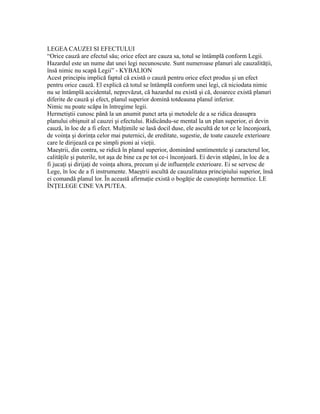 LEGEA CAUZEI SI EFECTULUI
“Orice cauză are efectul său; orice efect are cauza sa, totul se întâmplă conform Legii.
Hazardul este un nume dat unei legi necunoscute. Sunt numeroase planuri ale cauzalităţii,
însă nimic nu scapă Legii” - KYBALION
Acest principiu implică faptul că există o cauză pentru orice efect produs şi un efect
pentru orice cauză. El explică că totul se întâmplă conform unei legi, că niciodata nimic
nu se întâmplă accidental, neprevăzut, că hazardul nu există şi că, deoarece există planuri
diferite de cauză şi efect, planul superior domină totdeauna planul inferior.
Nimic nu poate scăpa în întregime legii.
Hermetiştii cunosc până la un anumit punct arta şi metodele de a se ridica deasupra
planului obişnuit al cauzei şi efectului. Ridicându-se mental la un plan superior, ei devin
cauză, în loc de a fi efect. Mulţimile se lasă docil duse, ele ascultă de tot ce le înconjoară,
de voinţa şi dorinţa celor mai puternici, de ereditate, sugestie, de toate cauzele exterioare
care le dirijează ca pe simpli pioni ai vieţii.
Maeştrii, din contra, se ridică în planul superior, dominând sentimentele şi caracterul lor,
calităţile şi puterile, tot aşa de bine ca pe tot ce-i înconjoară. Ei devin stăpâni, în loc de a
fi jucaţi şi dirijaţi de voinţa altora, precum şi de influenţele exterioare. Ei se servesc de
Lege, în loc de a fi instrumente. Maeştrii ascultă de cauzalitatea principiului superior, însă
ei comandă planul lor. În această afirmaţie există o bogăţie de cunoştinţe hermetice. LE
ÎNŢELEGE CINE VA PUTEA.
 