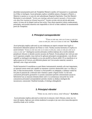 deschida nenumaratele porti ale Templului Mental si psihic al Cunoasterii si sa patrunda
in el liber si inteligent. Acest principiu explica veritabila natura a Energiei si Puterii, a
Materiei si pentru ce si cum ele sint subordonate Stapinirii Spiritului. Unul din Maistrii
Hermetici a scris demult: "Acela care intelege adevarul naturii mentale a Universului,
este deja bine inaintat pe drumul maestriei". Aceste cuvinte sint tot atit de adevarate
astazi, cit erau ele la timpul cind au fost scrise. Fara cheia maestriei (cheia conducatoare,
principala, universala) maestria este imposibila si elevul va bate zadarnic la nenumaratele
porti ale Templului.
2. Principiul corespondentei
"Ceea ce este sus, este ca si ceea ce este jos;
ceea ce este jos, este ca si ceea ce este sus." Kybalion.
Acest principiu implica adevarul ca este totdeauna un raport constant intre legile si
fenomenele diferitelor planuri ale fiintei si vietii. Vechea axioma hermetica il explica in
acesti termeni: "Ceea ce este sus este ca si ceea ce este jos; ceea ce este jos este ca si
ceea ce este sus". Intelegerea acestui principiu confera mijloace de a rezolva destule
paradoxuri obscure si destule secrete ascunse ale Naturii. Exista planuri ale vietii pe care
noi le ignoram complet, insa cind noi le aplicam principiul corespondentei, vom deveni
capabili sa intelegem mai departe ca nu este posibil sa facem altfel. El se manifesta si se
aplica peste tot in Univers, pe diferitele planuri ale Universului material, mental si
spiritual; este o lege universala.
Vechii hermetisti il considerau ca unul dintre instrumentele mentale cele mai importante,
cu ajutorul caruia omul este capabil sa rastoarne victorios obstacolele care i se ridica in
fata, in fata necunoscutului. Acestuia i-a fost posibil a se indeparta, a inlatura voalul lui
Isis pina la punctul de a intrezari intr-o lumina o parte a figurii Zeitei. La fel cum
cunoastem principiile geometriei si aceasta cunoastere permite astronomului asezat in
laboratorul sau sa masoare distanta dintre astri si sa urmareasca miscarile lor, la fel
cunoasterea principiul corespondentei permite omului sa deduca inteligent din
necunoscut, cunoscutul. Studiind monada, el intelege arhanghelul.
3. Principiul vibratiei
"Nimic nu sta, totul se misca, totul vibreaza." Kybalion.
Acest principiu implica adevarul ca totul este in miscare, totul vibreaza, nimic nu-i in
stare de repaus, fapte pe care stiinta moderna le accepta si pe care orice noua descoperire
stiintifica tinde sa le verifice.
 