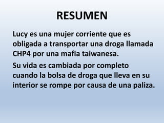 RESUMEN
Lucy es una mujer corriente que es
obligada a transportar una droga llamada
CHP4 por una mafia taiwanesa.
Su vida es cambiada por completo
cuando la bolsa de droga que lleva en su
interior se rompe por causa de una paliza.
 
