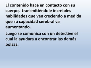 El contenido hace en contacto con su
cuerpo, transmitiéndole increíbles
habilidades que van creciendo a medida
que su capacidad cerebral va
aumentando.
Luego se comunica con un detective el
cual la ayudara a encontrar las demás
bolsas.
 