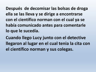 Después de decomisar las bolsas de droga
ella se las lleva y se dirige a encontrarse
con el científico norman con el cual ya se
había comunicado antes para comentarle
lo que le sucedía.
Cuando llego Lucy junto con el detective
llegaron al lugar en el cual tenia la cita con
el científico norman y sus colegas.
 