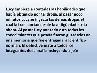 Lucy empieza a contarles las habilidades que
había obtenido por tal droga, al pasar poco
minutos Lucy se inyecta las demás drogas el
cual la transportan desde la antigüedad hasta
ahora. Al pasar Lucy por todo esto todos los
conocimientos que poseía fueron guardados en
una memoria que fue entregada al científico
norman. El detective mato a todos los
integrantes de la mafia incluyendo a jefe
 
