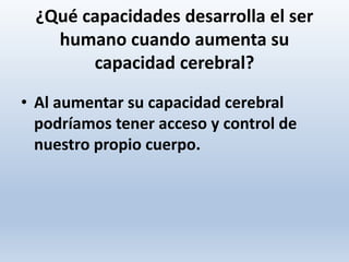 ¿Qué capacidades desarrolla el ser
humano cuando aumenta su
capacidad cerebral?
• Al aumentar su capacidad cerebral
podríamos tener acceso y control de
nuestro propio cuerpo.
 