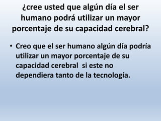¿cree usted que algún día el ser
humano podrá utilizar un mayor
porcentaje de su capacidad cerebral?
• Creo que el ser humano algún día podría
utilizar un mayor porcentaje de su
capacidad cerebral si este no
dependiera tanto de la tecnología.
 