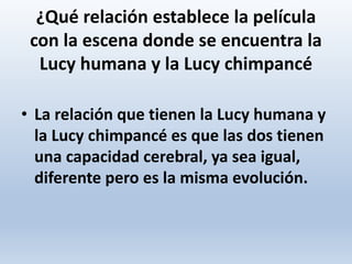 ¿Qué relación establece la película
con la escena donde se encuentra la
Lucy humana y la Lucy chimpancé
• La relación que tienen la Lucy humana y
la Lucy chimpancé es que las dos tienen
una capacidad cerebral, ya sea igual,
diferente pero es la misma evolución.
 