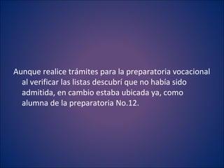 Aunque realice trámites para la preparatoria vocacional al verificar las listas descubrí que no había sido admitida, en cambio estaba ubicada ya, como alumna de la preparatoria No.12. 
