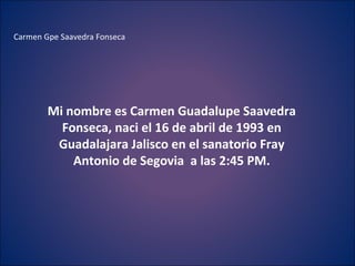 Carmen Gpe Saavedra Fonseca  Mi nombre es Carmen Guadalupe Saavedra Fonseca, naci el 16 de abril de 1993 en Guadalajara Jalisco en el sanatorio Fray Antonio de Segovia  a las 2:45 PM. 