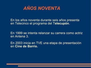 AÑOS NOVENTA En los años noventa durante seis años presenta en Telecinco el programa del T elecupón . En 1999 se intenta relanzar su carrera como actriz en Antena 3. En 2003 inicia en TVE una etapa de presentación en  Cine de Barrio. 