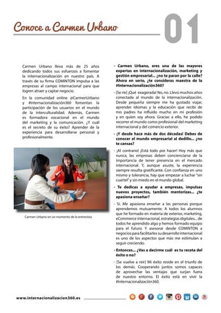 www.internacionalizacion360.es
01Conoce a Carmen Urbano
- Carmen Urbano, eres una de las mayores
expertas en internacionalización, marketing y
gestión empresarial... ¿no te paran por la calle?
Ahora en serio, ¿te consideras maestra de la
#Internacionalización360?
- [Se ríe] ¡Qué exagerada! No, no. Llevo muchos años
conectada al mundo de la internacionalización.
Desde pequeña siempre me ha gustado viajar,
aprender idiomas y la educación que recibí de
mis padres ha influido mucho en mi profesión
y en quien soy ahora. Gracias a ello, he podido
recorrer el mundo como profesional del marketing
internacional y del comercio exterior.
- ¡Y desde hace más de dos décadas! Debes de
conocer el mundo empresarial al dedillo... ¿no
te cansas?
- ¡Al contrario! ¡Está todo por hacer! Hoy más que
nunca, las empresas deben concienciarse de la
importancia de tener presencia en el mercado
internacional. Y, aunque asuste, la experiencia
siempre resulta gratificante. Con confianza en uno
mismo y tolerancia, hay que empezar a luchar “sin
cuartel”y sin miedo en el mundo global.
- Te dedicas a ayudar a empresas, impulsas
nuevos proyectos, también mentorizas... ¿te
apasiona enseñar?
- Sí. Me apasiona enseñar a las personas porque
aprendemos mutuamente. A todos los alumnos
que he formado en materia de exterior, marketing,
eCommerce internacional, estrategias digitales... de
todos he aprendido algo y hemos formado equipo
para el futuro. Y asesorar desde COMINTON a
negociosparafacilitarlessudesarrollointernacional
es uno de los aspectos que más me estimulan a
seguir creciendo.
- Entonces... ¿Vas a decirme cuál es tu receta del
éxito o no?
- [Se vuelve a reír] Mi éxito reside en el triunfo de
los demás. Cooperando juntos somos capaces
de aprovechar las ventajas que surjan fuera
de nuestro entorno. El éxito está en vivir la
#Internacionalización360.
Carmen Urbano lleva más de 25 años
dedicando todos sus esfuerzos a fomentar
la internacionalización en nuestro país. A
través de su firma COMINTON impulsa a las
empresas al campo internacional para que
logren atraer y captar negocio.
En la comunidad online @CarmenUrbano
y #Internacionalización360 fomentan la
participación de los usuarios en el mundo
de la interculturalidad. Además, Carmen
es formadora vocacional en el mundo
del marketing y la comunicación. ¿Y cuál
es el secreto de su éxito? Aprender de la
experiencia para desarrollarse personal y
profesionalmente.
Carmen Urbano en un momento de la entrevista
 