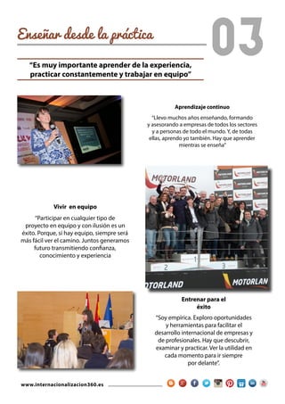 www.internacionalizacion360.es
Enseñar desde la práctica
03
Entrenar para el
éxito
“Soy empírica. Exploro oportunidades
y herramientas para facilitar el
desarrollo internacional de empresas y
de profesionales. Hay que descubrir,
examinar y practicar. Ver la utilidad en
cada momento para ir siempre
por delante”.
Aprendizaje continuo
“Llevo muchos años enseñando, formando
y asesorando a empresas de todos los sectores
y a personas de todo el mundo. Y, de todas
ellas, aprendo yo también. Hay que aprender
mientras se enseña”
Vivir en equipo
“Participar en cualquier tipo de
proyecto en equipo y con ilusión es un
éxito. Porque, si hay equipo, siempre será
más fácil ver el camino. Juntos generamos
futuro transmitiendo confianza,
conocimiento y experiencia
“Es muy importante aprender de la experiencia,
practicar constantemente y trabajar en equipo”
 