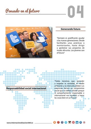 www.internacionalizacion360.es
04Pensado en el futuro
"Todos tenemos que aprender
a respetar la sociedad, el medio
ambiente y la interculturalidad. Las
empresas tienen un compromiso
social que no deben olvidar porque
el comportamiento responsable e
internacional nos ayudará a hacer
las cosas bien en un futuro"
“Siempre es gratificante ayudar
a las nuevas generaciones. Desde
facilitarles unas prácticas o
mentorizarles, hasta dirigir
y gestionar sus proyectos de
modo altruista. Los jóvenes son
el futuro”
Responsabilidad social internacional
Generando futuro
 