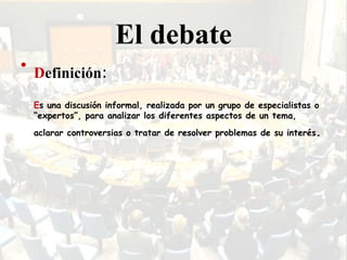 El debate D efinición: E s una discusión informal, realizada por un grupo de especialistas o “expertos”, para analizar los diferentes aspectos de un tema, aclarar controversias o tratar de resolver problemas de su interés .   