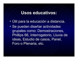 Usos educativos:
• Útil para la educación a distancia.
• Se pueden diseñar actividades
 grupales como: Demostraciones,
 Phillips 66, Interrogatorio, Lluvia de
 ideas, Estudio de casos, Panel,
 Foro o Plenaria, etc.
 