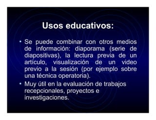 Usos educativos:
• Se puede combinar con otros medios
  de información: diaporama (serie de
  diapositivas), la lectura previa de un
  artículo, visualización de un video
  previo a la sesión (por ejemplo sobre
  una técnica operatoria).
• Muy útil en la evaluación de trabajos
  recepcionales, proyectos e
  investigaciones.
 