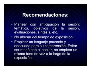 Recomendaciones:
• Planear con anticipación la sesión:
  temática, objetivos de la sesión,
  evaluaciones, síntesis, etc.
• No abusar del tiempo de exposición.
• Emplear un lenguaje pausado y
  adecuado para su comprensión. Evitar
  ser monótono al hablar, no emplear un
  mismo tono de voz a lo largo de la
  exposición.
 