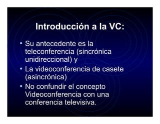 Introducción a la VC:
• Su antecedente es la
  teleconferencia (sincrónica
  unidireccional) y
• La videoconferencia de casete
  (asincrónica)
• No confundir el concepto
  Videoconferencia con una
  conferencia televisiva.
 