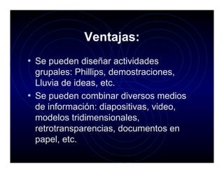 Ventajas:
• Se pueden diseñar actividades
  grupales: Phillips, demostraciones,
  Lluvia de ideas, etc.
• Se pueden combinar diversos medios
  de información: diapositivas, video,
  modelos tridimensionales,
  retrotransparencias, documentos en
  papel, etc.
 