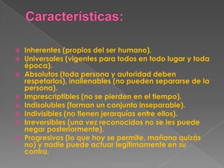    Inherentes (propios del ser humano).
   Universales (vigentes para todos en todo lugar y toda
    época).
   Absolutos (toda persona y autoridad deben
    respetarlos), inalienables (no pueden separarse de la
    persona).
   Imprescriptibles (no se pierden en el tiempo).
   Indisolubles (forman un conjunto inseparable).
   Indivisibles (no tienen jerarquías entre ellos).
   Irreversibles (una vez reconocidos no se les puede
    negar posteriormente).
   Progresivos (lo que hoy se permite, mañana quizás
    no) y nadie puede actuar legítimamente en su
    contra.
 