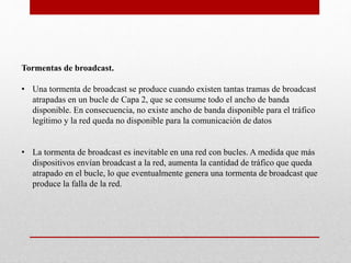 Tormentas de broadcast.
• Una tormenta de broadcast se produce cuando existen tantas tramas de broadcast
atrapadas en un bucle de Capa 2, que se consume todo el ancho de banda
disponible. En consecuencia, no existe ancho de banda disponible para el tráfico
legítimo y la red queda no disponible para la comunicación de datos
• La tormenta de broadcast es inevitable en una red con bucles. A medida que más
dispositivos envían broadcast a la red, aumenta la cantidad de tráfico que queda
atrapado en el bucle, lo que eventualmente genera una tormenta de broadcast que
produce la falla de la red.
 