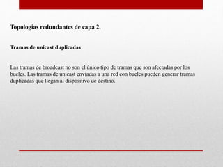Topologías redundantes de capa 2.
Tramas de unicast duplicadas
Las tramas de broadcast no son el único tipo de tramas que son afectadas por los
bucles. Las tramas de unicast enviadas a una red con bucles pueden generar tramas
duplicadas que llegan al dispositivo de destino.
 