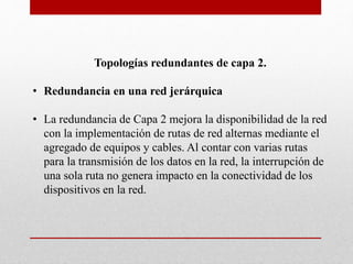 Topologías redundantes de capa 2.
• Redundancia en una red jerárquica
• La redundancia de Capa 2 mejora la disponibilidad de la red
con la implementación de rutas de red alternas mediante el
agregado de equipos y cables. Al contar con varias rutas
para la transmisión de los datos en la red, la interrupción de
una sola ruta no genera impacto en la conectividad de los
dispositivos en la red.
 