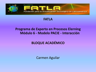 FATLA

Programa de Experto en Procesos Elerning
   Módulo 6 - Modelo PACIE - Interacción

         BLOQUE ACADÉMICO


            Carmen Aguilar
 