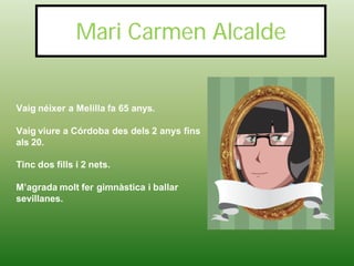 Mari Carmen Alcalde


Vaig néixer a Melilla fa 65 anys.

Vaig viure a Córdoba des dels 2 anys fins
als 20.

Tinc dos fills i 2 nets.

M’agrada molt fer gimnàstica i ballar
sevillanes.
 
