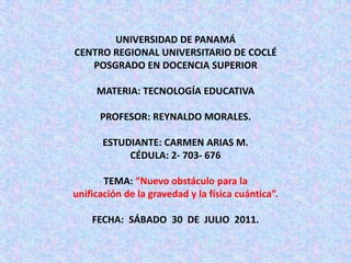 UNIVERSIDAD DE PANAMÁ CENTRO REGIONAL UNIVERSITARIO DE COCLÉPOSGRADO EN DOCENCIA SUPERIORMATERIA: TECNOLOGÍA EDUCATIVAPROFESOR: REYNALDO MORALES.ESTUDIANTE: CARMEN ARIAS M.CÉDULA: 2- 703- 676TEMA: “Nuevo obstáculo para la                                                 unificación de la gravedad y la física cuántica”.  FECHA:  SÁBADO  30  DE  JULIO  2011.  