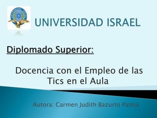 UNIVERSIDAD ISRAEL Diplomado Superior: Docencia con el Empleo de las Tics en el Aula Autora: Carmen Judith Bazurto Palma 
