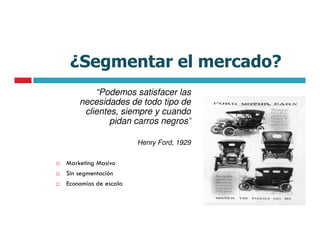 ¿Segmentar el mercado?
        “Podemos satisfacer las
    necesidades de todo tipo de
     clientes, siempre y cuando
            pidan carros negros”

                      Henry Ford, 1929

Marketing Masivo
Sin segmentación
Economías de escala
 