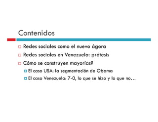 Contenidos
 Redes sociales como el nuevo ágora
 Redes sociales en Venezuela: prótesis
 Cómo se construyen mayorías?
   El caso USA: la segmentación de Obama
   El caso Venezuela: 7-0, lo que se hizo y lo que no…
 