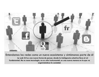 Entendamos las redes como un nuevo ecosistema y sintámonos parte de él
          La web 2.0 es una nueva forma de pensar, donde la inteligencia colectiva lleva el rol
  fundamental. No es mera tecnología, no es sólo instrumental, es una nueva manera en la que va
                                  organizándose la sociedad.
 