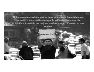 El liderazgo o eclosiona porque tiene un mensaje importante que
     transmitir a unas audiencias que lo están demandando y lo
transmite a través de los mejores medios para el momento en que
                               se vive.
 