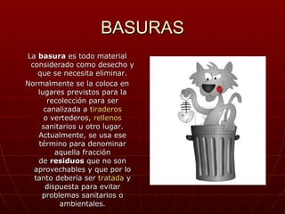 BASURAS
La basura es todo material
 considerado como desecho y
   que se necesita eliminar.
Normalmente se la coloca en
   lugares previstos para la
      recolección para ser
     canalizada a tiraderos
     o vertederos, rellenos
    sanitarios u otro lugar.
   Actualmente, se usa ese
   término para denominar
        aquella fracción
   de residuos que no son
  aprovechables y que por lo
  tanto debería ser tratada y
     dispuesta para evitar
    problemas sanitarios o
         ambientales.
 