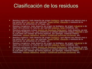 Clasificación de los residuos

   Residuo orgánico: todo desecho de origen biológico, que alguna vez estuvo vivo o
    fue parte de un ser vivo, por ejemplo: hojas,ramas, cáscaras y residuos de la
    fabricación de alimentos en el hogar, etc.
   Residuo inorgánico: todo desecho de origen no biológico, de origen industrial o de
    algún otro proceso no natural, por ejemplo:plástico, telas sintéticas, etc.
   Residuos peligrosos (véase Gestión de Residuos Peligrosos): todo desecho, ya sea
    de origen biológico o no, que constituye un peligro potencial (código CRETIB) y por
    lo cual debe ser tratado de forma especial, por ejemplo: material médico
    infeccioso, residuo radiactivo, ácidos y sustancias químicas corrosivas, etc.
   Residuo orgánico: todo desecho de origen biológico, que alguna vez estuvo vivo o
    fue parte de un ser vivo, por ejemplo: hojas,ramas, cáscaras y residuos de la
    fabricación de alimentos en el hogar, etc.
   Residuo inorgánico: todo desecho de origen no biológico, de origen industrial o de
    algún otro proceso no natural, por ejemplo:plástico, telas sintéticas, etc.
   Residuos peligrosos (véase Gestión de Residuos Peligrosos): todo desecho, ya sea
    de origen biológico o no, que constituye un peligro potencial (código CRETIB) y por
    lo cual debe ser tratado de forma especial, por ejemplo: material médico
    infeccioso, residuo radiactivo, ácidos y sustancias químicas corrosivas, etc.
 