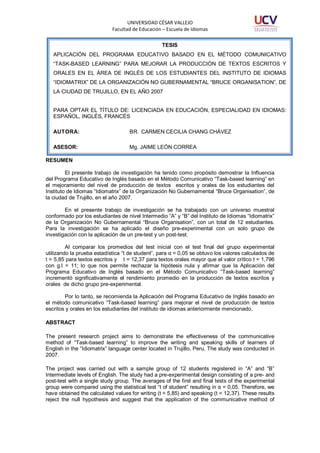 UNIVERSIDAD CÉSAR VALLEJO
Facultad de Educación – Escuela de Idiomas
TESIS
APLICACIÓN DEL PROGRAMA EDUCATIVO BASADO EN EL MÉTODO COMUNICATIVO
“TASK-BASED LEARNING” PARA MEJORAR LA PRODUCCIÓN DE TEXTOS ESCRITOS Y
ORALES EN EL ÁREA DE INGLÉS DE LOS ESTUDIANTES DEL INSTITUTO DE IDIOMAS
“IDIOMATRIX” DE LA ORGANIZACIÓN NO GUBERNAMENTAL “BRUCE ORGANISATION”, DE
LA CIUDAD DE TRUJILLO, EN EL AÑO 2007

PARA OPTAR EL TÍTULO DE: LICENCIADA EN EDUCACIÓN, ESPECIALIDAD EN IDIOMAS:
ESPAÑOL, INGLÉS, FRANCÉS
AUTORA:

BR. CARMEN CECILIA CHANG CHÁVEZ

ASESOR:

Mg. JAIME LEÓN CORREA

RESUMEN
El presente trabajo de investigación ha tenido como propósito demostrar la Influencia
del Programa Educativo de Inglés basado en el Método Comunicativo “Task-based learning” en
el mejoramiento del nivel de producción de textos escritos y orales de los estudiantes del
Instituto de Idiomas “Idiomatrix” de la Organización No Gubernamental “Bruce Organisation”, de
la ciudad de Trujillo, en el año 2007.
En el presente trabajo de investigación se ha trabajado con un universo muestral
conformado por los estudiantes de nivel Intermedio “A” y “B” del Instituto de Idiomas “Idiomatrix”
de la Organización No Gubernamental “Bruce Organisation”, con un total de 12 estudiantes.
Para la investigación se ha aplicado el diseño pre-experimental con un solo grupo de
investigación con la aplicación de un pre-test y un post-test.
Al comparar los promedios del test inicial con el test final del grupo experimental
utilizando la prueba estadística “t de student”, para α = 0,05 se obtuvo los valores calculados de
t = 5,85 para textos escritos y t = 12,37 para textos orales mayor que el valor crítico t = 1,796
con g.l = 11; lo que nos permite rechazar la hipótesis nula y afirmar que la Aplicación del
Programa Educativo de Inglés basado en el Método Comunicativo “Task-based learning”
incrementó significativamente el rendimiento promedio en la producción de textos escritos y
orales de dicho grupo pre-experimental.
Por lo tanto, se recomienda la Aplicación del Programa Educativo de Inglés basado en
el método comunicativo “Task-based learning” para mejorar el nivel de producción de textos
escritos y orales en los estudiantes del instituto de idiomas anteriormente mencionado.
ABSTRACT
The present research project aims to demonstrate the effectiveness of the communicative
method of “Task-based learning” to improve the writing and speaking skills of learners of
English in the “Idiomatrix” language center located in Trujillo, Peru. The study was conducted in
2007.
The project was carried out with a sample group of 12 students registered in “A” and “B”
Intermediate levels of English. The study had a pre-experimental design consisting of a pre- and
post-test with a single study group. The averages of the first and final tests of the experimental
group were compared using the statistical test “t of student” resulting in α = 0,05. Therefore, we
have obtained the calculated values for writing (t = 5,85) and speaking (t = 12,37). These results
reject the null hypothesis and suggest that the application of the communicative method of

 