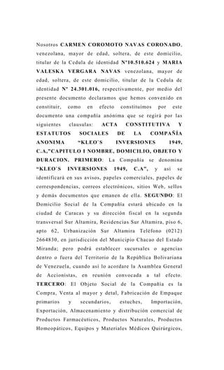 Nosotros CARMEN COROMOTO NAVAS CORONADO,
venezolana, mayor de edad, soltera, de este domicilio,
titular de la Cedula de identidad Nº10.510.624 y MARIA
VALESKA VERGARA NAVAS venezolana, mayor de
edad, soltera, de este domicilio, titular de la Cedula de
identidad Nº 24.301.016, respectivamente, por medio del
presente documento declaramos que hemos convenido en
constituir, como en efecto constituimos por este
documento una compañía anónima que se regirá por las
siguientes clausulas: ACTA CONSTITUTIVA Y
ESTATUTOS SOCIALES DE LA COMPAÑÍA
ANONIMA “KLEO`S INVERSIONES 1949,
C.A,”CAPITULO I NOMBRE, DOMICILIO, OBJETO Y
DURACION. PRIMERO: La Compañía se denomina
“KLEO`S INVERSIONES 1949, C.A”, y así se
identificará en sus avisos, papeles comerciales, papeles de
correspondencias, correos electrónicos, sitios Web, sellos
y demás documentos que emanen de ella. SEGUNDO: El
Domicilio Social de la Compañía estará ubicado en la
ciudad de Caracas y su dirección fiscal en la segunda
transversal Sur Altamira, Residencias Sur Altamira, piso 6,
apto 62, Urbanización Sur Altamira Teléfono (0212)
2664830, en jurisdicción del Municipio Chacao del Estado
Miranda; pero podrá establecer sucursales o agencias
dentro o fuera del Territorio de la República Bolivariana
de Venezuela, cuando así lo acordare la Asamblea General
de Accionistas, en reunión convocada a tal efecto.
TERCERO: El Objeto Social de la Compañía es la
Compra, Venta al mayor y detal, Fabricación de Empaque
primarios y secundarios, estuches, Importación,
Exportación, Almacenamiento y distribución comercial de
Productos Farmacéuticos, Productos Naturales, Productos
Homeopáticos, Equipos y Materiales Médicos Quirúrgicos,
 