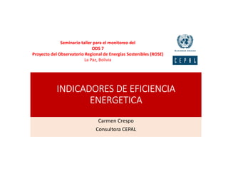INDICADORES DE EFICIENCIA
ENERGETICA
Carmen Crespo
Consultora CEPAL
Seminario taller para el monitoreo del
ODS 7
Proyecto del Observatorio Regional de Energías Sostenibles (ROSE)
La Paz, Bolivia
 
