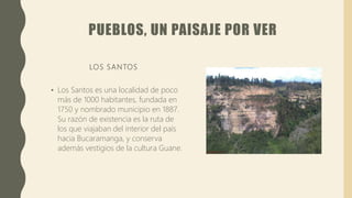 PUEBLOS, UN PAISAJE POR VER
LOS SANTOS
• Los Santos es una localidad de poco
más de 1000 habitantes, fundada en
1750 y nombrado municipio en 1887.
Su razón de existencia es la ruta de
los que viajaban del interior del país
hacia Bucaramanga, y conserva
además vestigios de la cultura Guane.
 