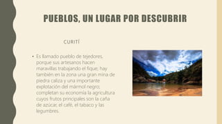 PUEBLOS, UN LUGAR POR DESCUBRIR
CURITÍ
• Es llamado pueblo de tejedores,
porque sus artesanos hacen
maravillas trabajando el fique; hay
también en la zona una gran mina de
piedra caliza y una importante
explotación del mármol negro;
completan su economía la agricultura
cuyos frutos principales son la caña
de azúcar, el café, el tabaco y las
legumbres.
 
