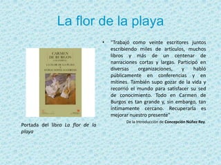 La flor de la playa"Trabajó como veinte escritores juntos escribiendo miles de artículos, muchos libros y más de un centenar de narraciones cortas y largas. Participó en diversas organizaciones, y habló públicamente en conferencias y en mítines. También supo gozar de la vida y recorrió el mundo para satisfacer su sed de conocimiento. Todo en Carmen de Burgos es tan grande y, sin embargo, tan íntimamente cercano. Recuperarla es mejorar nuestro presente" De la Introducción de Concepción Núñez Rey. Portada del libro La flor de la playa