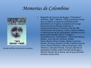 Memorias de ColombineBiografía de Carmen de Burgos "Colombine" (Almería. 1867- Madrid. 1932) la primera mujer que se dedicó al ejercicio profesional del periodismo en España, fundadora de la Liga Internacional de Mujeres Ibèricas e Hispanoamericanas. Contiene mas de 200 ilustraciones de la época, cartas, textos inéditos e impresiones de los principales miembros de la generación del 98 y del 27, amigos y compañeros de "Colombine", entre ellos Blasco Ibáñez, Juan Ramón Jiménez, Rubén Darío, Benito Pérez Galdós, Rafael Cansinos-Asséns, Enrique Gómez Carrillo, Federico García Lorca, Tomas Morales, Alonso Quesada, Julio Antonio y Salvador Rueda. Incluye además el epistolario inédito entre Carmen de Burgos y Ramón Gómez de la Serna, con el que convivió durante veinte años. Portado del libro memorias de colombine.