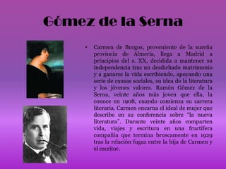 Gómez de la SernaCarmen de Burgos, proveniente de la sureña provincia de Almería, llega a Madrid a principios del s. XX, decidida a mantener su independencia tras un desdichado matrimonio y a ganarse la vida escribiendo, apoyando una serie de causas sociales, su idea de la literatura y los jóvenes valores. Ramón Gómez de la Serna, veinte años más joven que ella, la conoce en 1908, cuando comienza su carrera literaria. Carmen encarna el ideal de mujer que describe en su conferencia sobre “la nueva literatura”. Durante veinte años comparten vida, viajes y escritura en una fructífera compañía que termina bruscamente en 1929 tras la relación fugaz entre la hija de Carmen y el escritor.