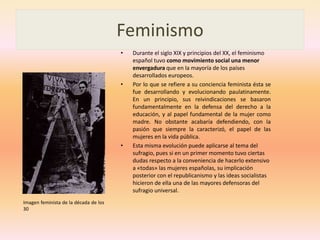 FeminismoDurante el siglo XIX y principios del XX, el feminismo español tuvo como movimiento social una menor envergadura que en la mayoría de los países desarrollados europeos.Por lo que se refiere a su conciencia feminista ésta se fue desarrollando y evolucionando paulatinamente. En un principio, sus reivindicaciones se basaron fundamentalmente en la defensa del derecho a la educación, y al papel fundamental de la mujer como madre. No obstante acabaría defendiendo, con la pasión que siempre la caracterizó, el papel de las mujeres en la vida pública.Esta misma evolución puede aplicarse al tema del sufragio, pues si en un primer momento tuvo ciertas dudas respecto a la conveniencia de hacerlo extensivo a «todas» las mujeres españolas, su implicación posterior con el republicanismo y las ideas socialistas hicieron de ella una de las mayores defensoras del sufragio universal. Imagen feminista de la década de los 30