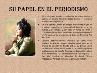 Su papel en el periodismoSu producción literaria y articulista es numerosísima y abarca un amplio temario: desde belleza y economía doméstica hasta política.En este campo Carmen de Burgos luchó siempre por los principios republicanos, la inserción de la mujer en la vida pública y el sufragio, y con este fin fundó en 1920 la Cruzada de las Mujeres Españolas, a imagen de la creada en Portugal por su gran amiga, la dirigente feminista Ana de Castro. Cerebro intelectualmente inquieto, en 1908 había fundado la Alianza Hispano Israelita, publicando en su órgano de difusión la Revista Crítica. Su trabajo como colaboradora lo desarrolló, entre otras, en las siguientes publicaciones: La España Artística, La Educación, Álbum Ibero-Americano, La Correspondencia de España, El País, ABC, Feminal, La Alhambra, El Liberal, Tribuna Pedagógica, Por esos mundos, La Esfera, El Turbión.
