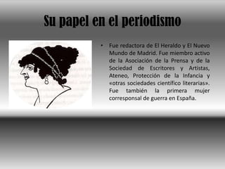Su papel en el periodismoFue redactora de El Heraldo y El Nuevo Mundo de Madrid. Fue miembro activo de la Asociación de la Prensa y de la Sociedad de Escritores y Artistas, Ateneo, Protección de la Infancia y «otras sociedades científico literarias». Fue también la primera mujer corresponsal de guerra en España. 