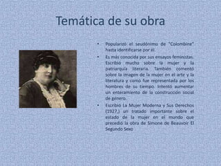 Temática de su obraPopularizó el seudónimo de "Colombine" hasta identificarse por él.Es más conocida por sus ensayos feministas. Escribió mucho sobre la mujer y la patriarquía literaria. También comentó sobre la imagen de la mujer en el arte y la literatura y como fue representada por los hombres de su tiempo. Intentó aumentar un enteramiento de la construcción social de género.Escribió La Mujer Moderna y Sus Derechos (1927,) un tratado importante sobre el estado de la mujer en el mundo que precedió la obra de Simone de Beauvoir El Segundo Sexo